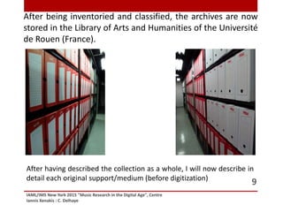 After being inventoried and classified, the archives are now
stored in the Library of Arts and Humanities of the Université
de Rouen (France).
IAML/IMS New York 2015 "Music Research in the Digital Age", Centre
Iannis Xenakis : C. Delhaye
9
After having described the collection as a whole, I will now describe in
detail each original support/medium (before digitization)
 