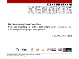 IAML/IMS New York 2015 "Music Research in the Digital Age”
Centre Iannis Xenakis: C. Delhaye
1
The Centre Iannis Xenakis’s archives
from the inventory to online publication: when constraints are
structuring tools for project management
! " # !"# $ !%&' " !( ) *+ &*' , # &$ *$%&' ( ' )
C. DELHAYE, musicologist
 