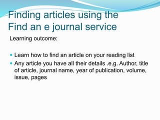 Finding articles using the
Find an e journal service
Learning outcome:
 Learn how to find an article on your reading list
 Any article you have all their details .e.g. Author, title
of article, journal name, year of publication, volume,
issue, pages
 