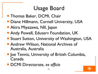 Usage Board Thomas Baker, DCMI, Chair Diane Hillmann, Cornell University, USA Akira Miyazawa, NII, Japan Andy Powell, Eduserv Foundation, UK Stuart Sutton, University of Washington, USA Andrew Wilson, National Archives of Australia, Australia Joe Tennis, University of British Columbia, Canada DCMI Directorate,  ex officio   