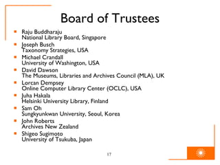 Board of Trustees Raju Buddharaju National Library Board, Singapore Joseph Busch Taxonomy Strategies, USA Michael Crandall University of Washington, USA David Dawson The Museums, Libraries and Archives Council (MLA), UK Lorcan Dempsey Online Computer Library Center (OCLC), USA Juha Hakala Helsinki University Library, Finland Sam Oh Sungkyunkwan University, Seoul, Korea John Roberts Archives New Zealand Shigeo Sugimoto University of Tsukuba, Japan 