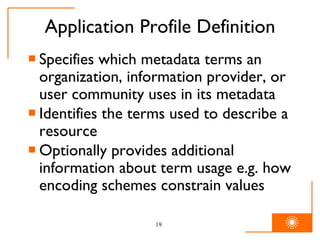 Application Profile Definition Specifies which metadata terms an organization, information provider, or user community uses in its metadata Identifies the terms used to describe a resource Optionally provides additional information about term usage e.g. how encoding schemes constrain values 
