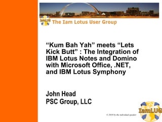 “Kum Bah Yah” meets “Lets
Kick Butt” : The Integration of
IBM Lotus Notes and Domino
with Microsoft Office, .NET,
and IBM Lotus Symphony


John Head
PSC Group, LLC
                    © 2010 by the individual speaker
 