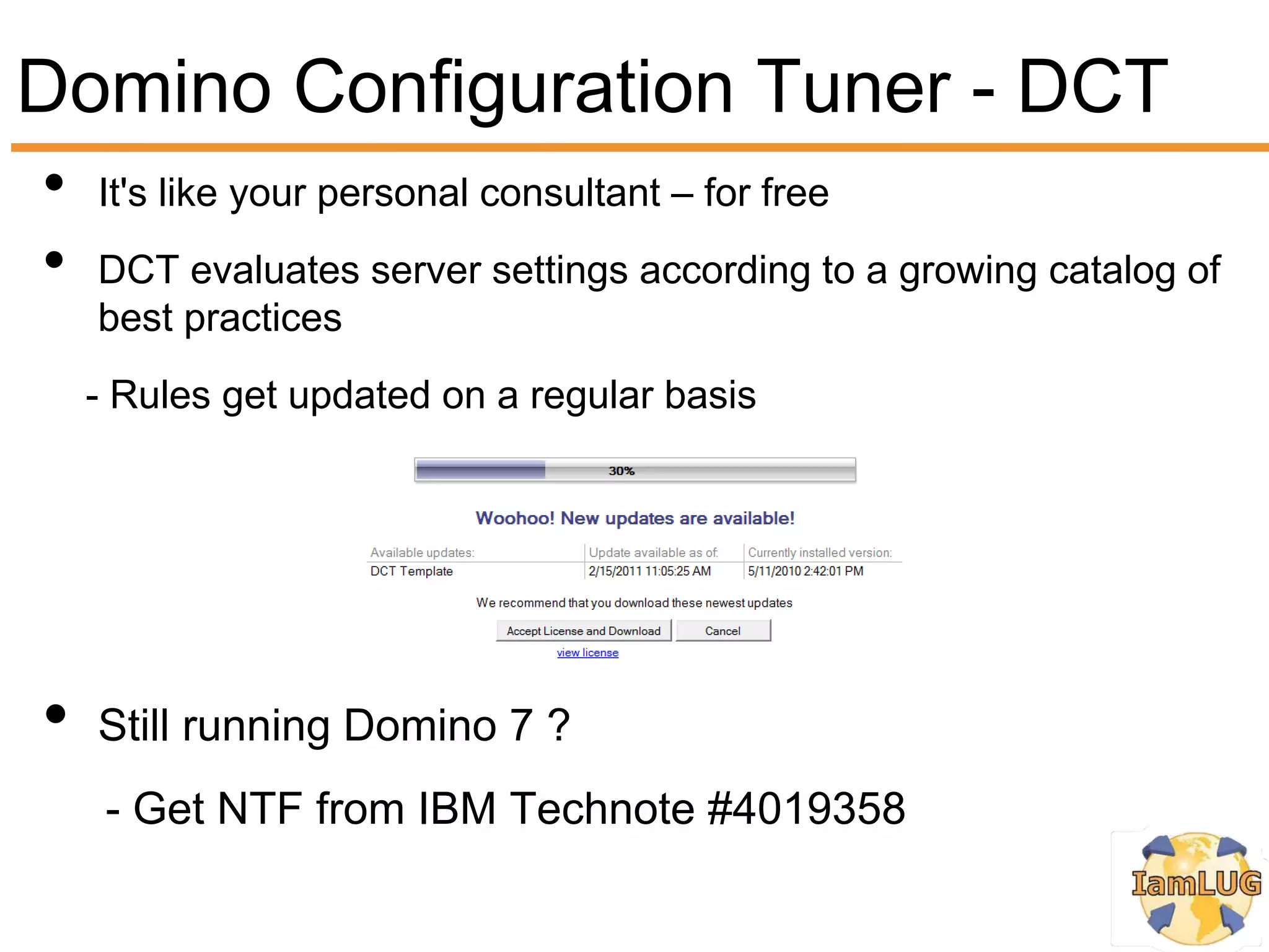 Domino Configuration Tuner - DCT
•   It's like your personal consultant – for free
•   DCT evaluates server settings according to a growing catalog of
    best practices
    - Rules get updated on a regular basis




•   Still running Domino 7 ?
     - Get NTF from IBM Technote #4019358
 