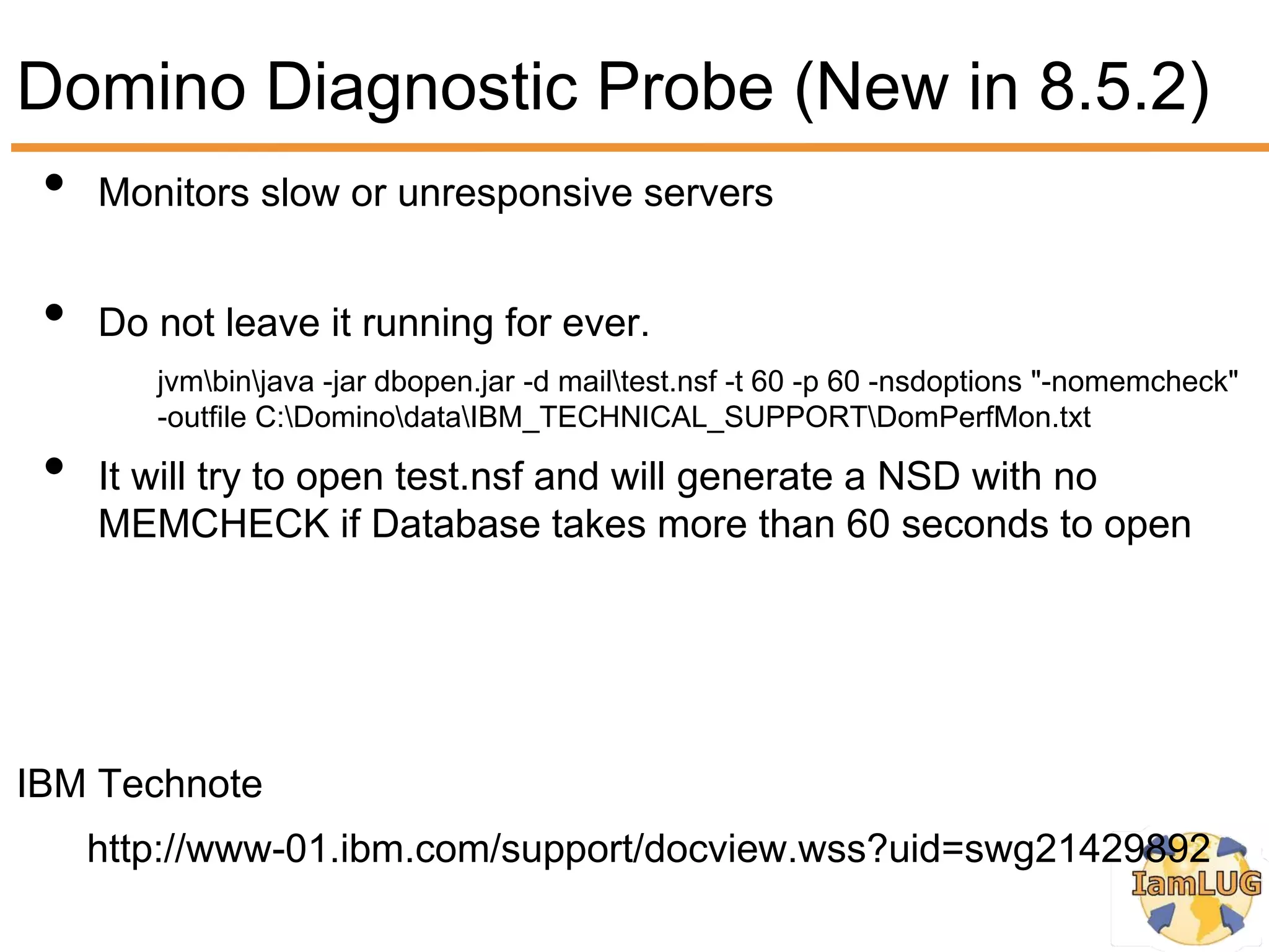 Domino Diagnostic Probe (New in 8.5.2)
 • Monitors slow or unresponsive servers
 •   Do not leave it running for ever.
        jvmbinjava -jar dbopen.jar -d mailtest.nsf -t 60 -p 60 -nsdoptions "-nomemcheck"
        -outfile C:DominodataIBM_TECHNICAL_SUPPORTDomPerfMon.txt

 •   It will try to open test.nsf and will generate a NSD with no
     MEMCHECK if Database takes more than 60 seconds to open




IBM Technote
     http://www-01.ibm.com/support/docview.wss?uid=swg21429892
 