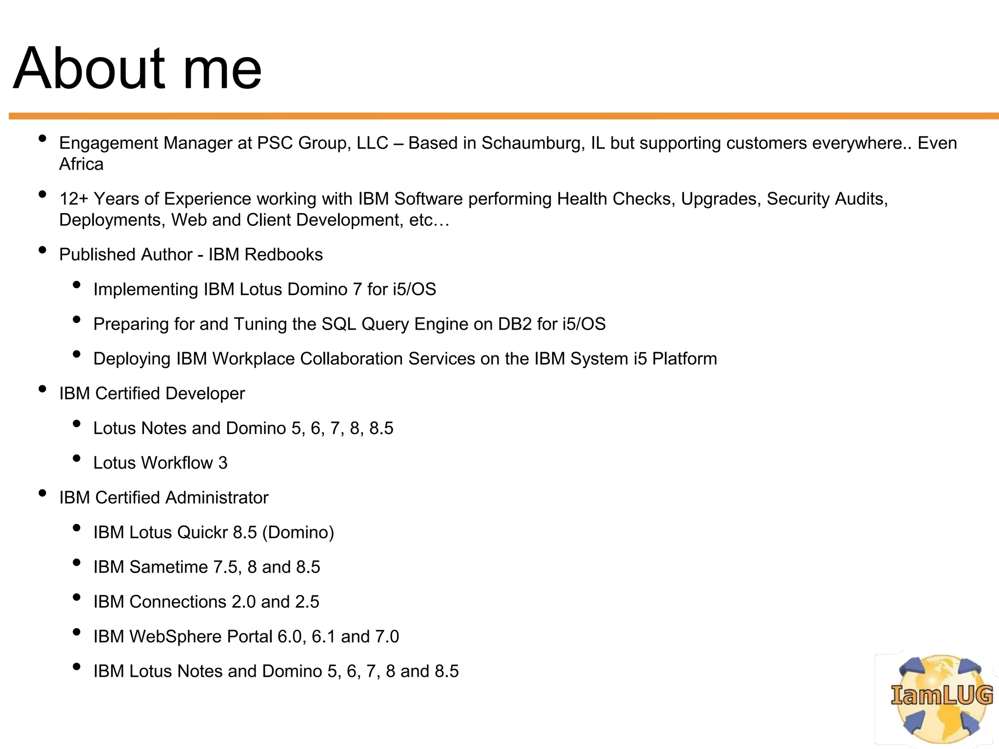 About me
•   Engagement Manager at PSC Group, LLC – Based in Schaumburg, IL but supporting customers everywhere.. Even
    Africa
•   12+ Years of Experience working with IBM Software performing Health Checks, Upgrades, Security Audits,
    Deployments, Web and Client Development, etc…
•   Published Author - IBM Redbooks
     •   Implementing IBM Lotus Domino 7 for i5/OS
     •   Preparing for and Tuning the SQL Query Engine on DB2 for i5/OS
     •   Deploying IBM Workplace Collaboration Services on the IBM System i5 Platform
•   IBM Certified Developer
     •   Lotus Notes and Domino 5, 6, 7, 8, 8.5
     •   Lotus Workflow 3
•   IBM Certified Administrator
     •   IBM Lotus Quickr 8.5 (Domino)
     •   IBM Sametime 7.5, 8 and 8.5
     •   IBM Connections 2.0 and 2.5
     •   IBM WebSphere Portal 6.0, 6.1 and 7.0
     •   IBM Lotus Notes and Domino 5, 6, 7, 8 and 8.5
 