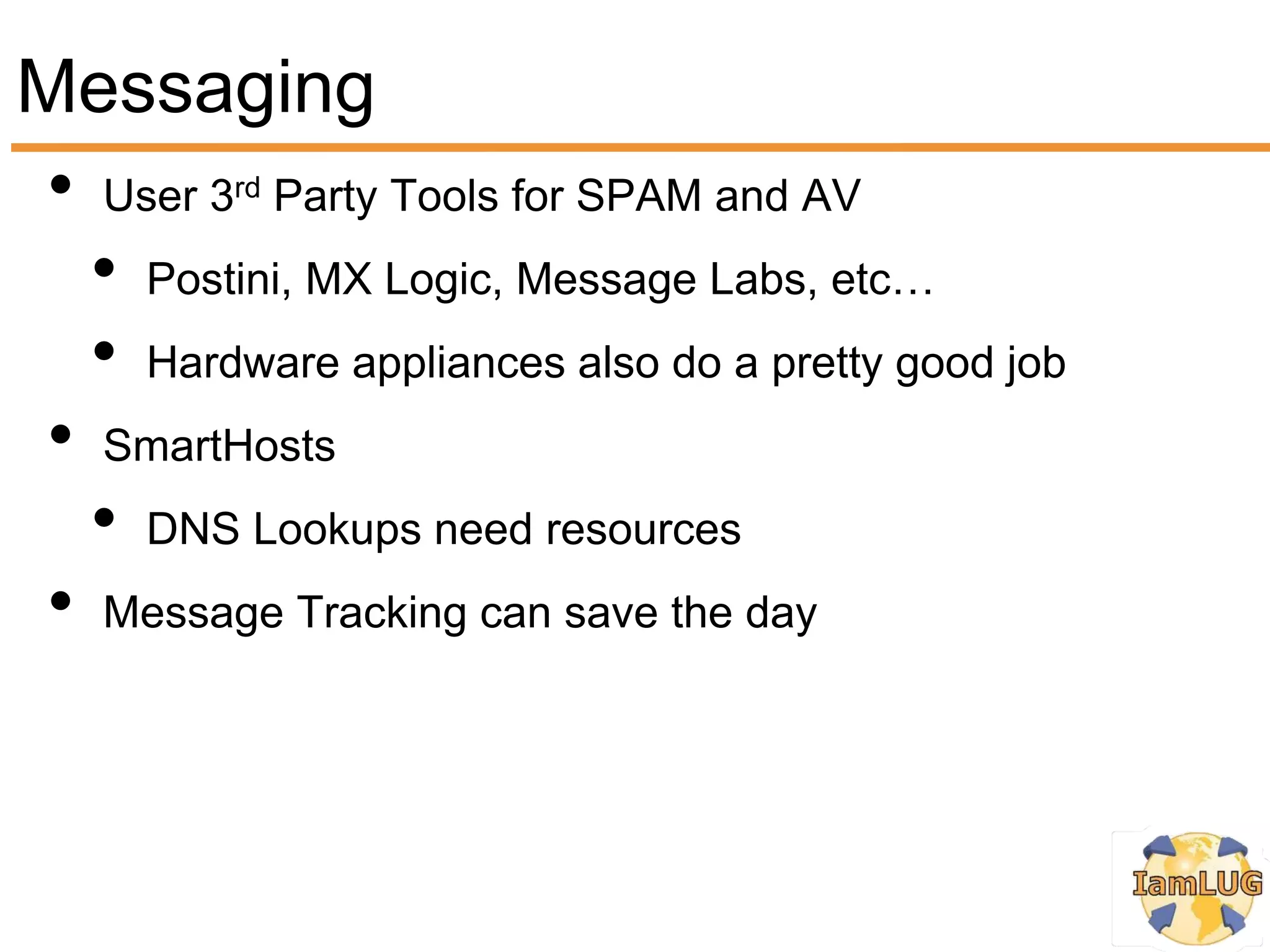 Messaging
• User 3 Party Tools for SPAM and AV
          rd


  • Postini, MX Logic, Message Labs, etc…
  • Hardware appliances also do a pretty good job
• SmartHosts
  • DNS Lookups need resources
• Message Tracking can save the day
 