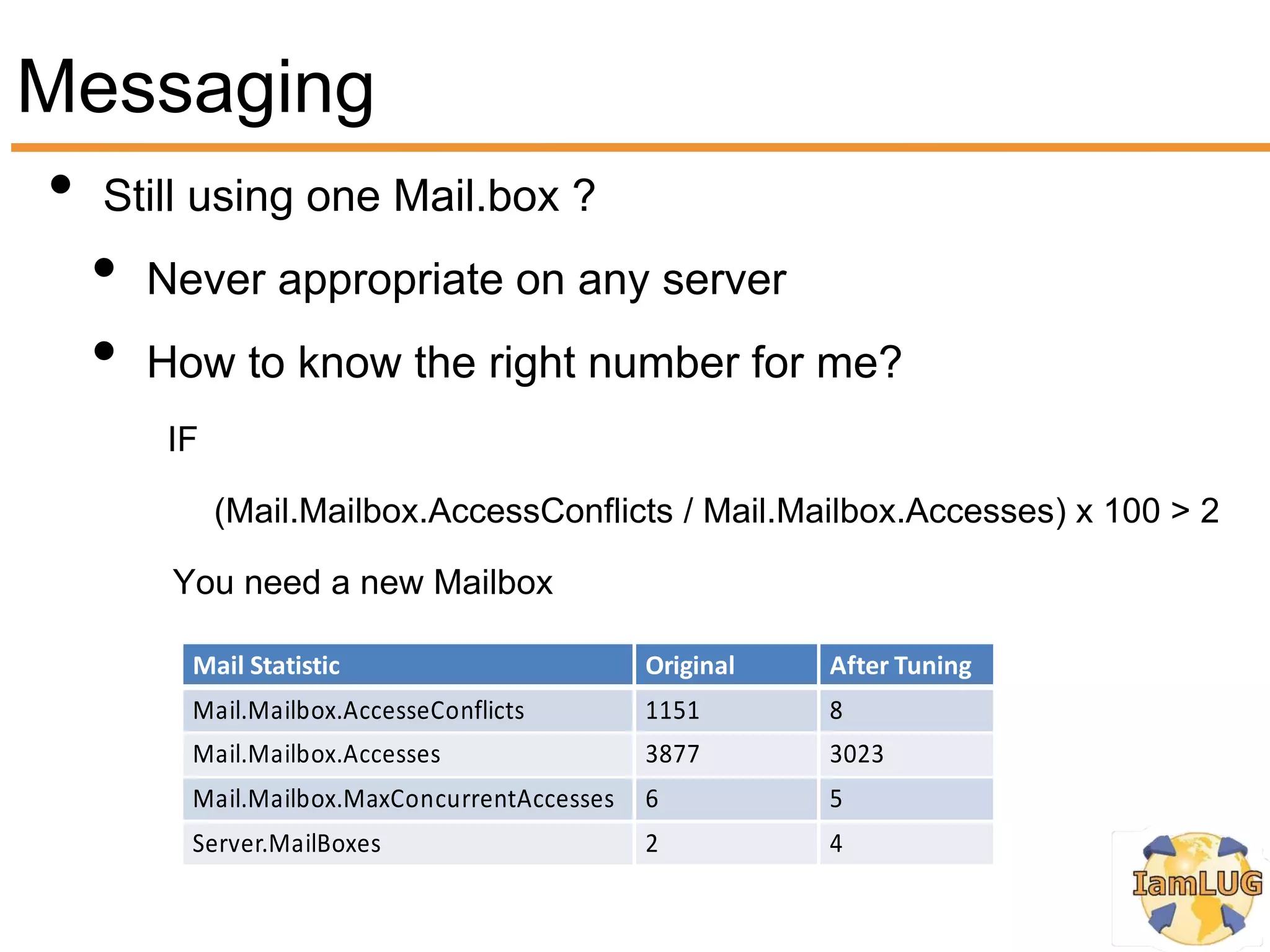 Messaging
• Still using one Mail.box ?
  • Never appropriate on any server
  • How to know the right number for me?
      IF

           (Mail.Mailbox.AccessConflicts / Mail.Mailbox.Accesses) x 100 > 2

       You need a new Mailbox

        Mail Statistic                       Original   After Tuning
        Mail.Mailbox.AccesseConflicts        1151       8
        Mail.Mailbox.Accesses                3877       3023
        Mail.Mailbox.MaxConcurrentAccesses   6          5
        Server.MailBoxes                     2          4
 