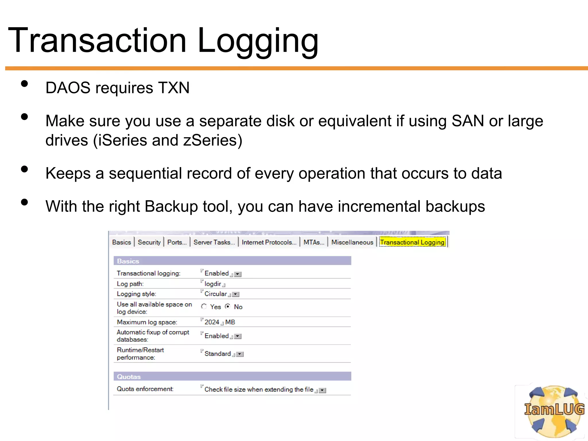 Transaction Logging
•   DAOS requires TXN

•   Make sure you use a separate disk or equivalent if using SAN or large
    drives (iSeries and zSeries)

•   Keeps a sequential record of every operation that occurs to data

•   With the right Backup tool, you can have incremental backups
 