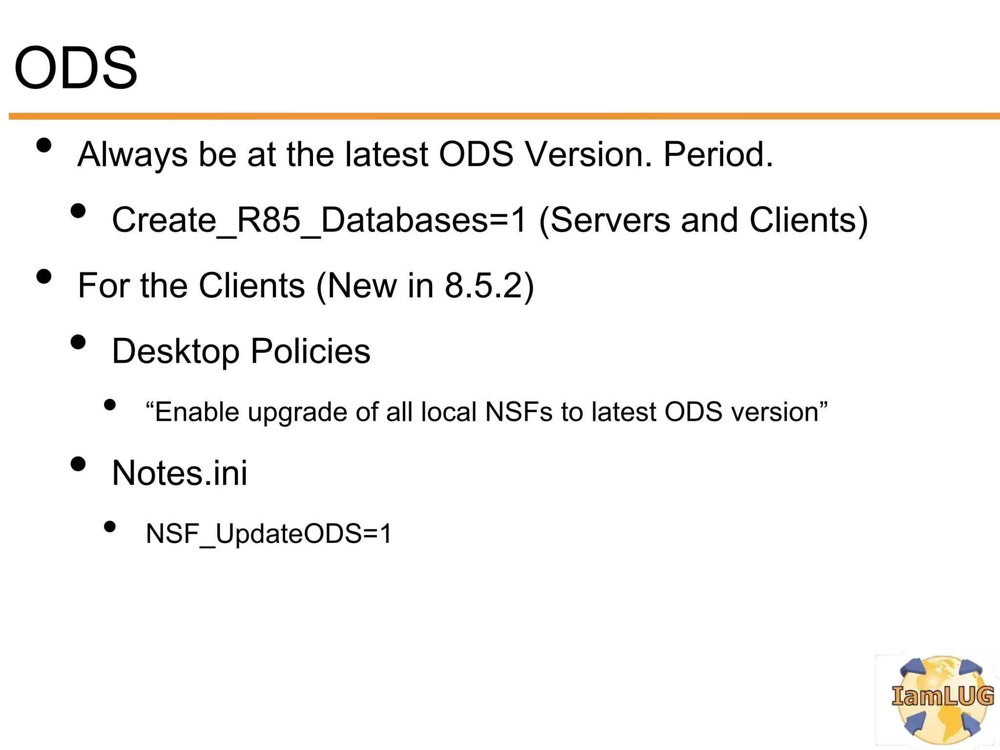 ODS
• Always be at the latest ODS Version. Period.
  • Create_R85_Databases=1 (Servers and Clients)
• For the Clients (New in 8.5.2)
  • Desktop Policies
       •   “Enable upgrade of all local NSFs to latest ODS version”

   •   Notes.ini
       •   NSF_UpdateODS=1
 
