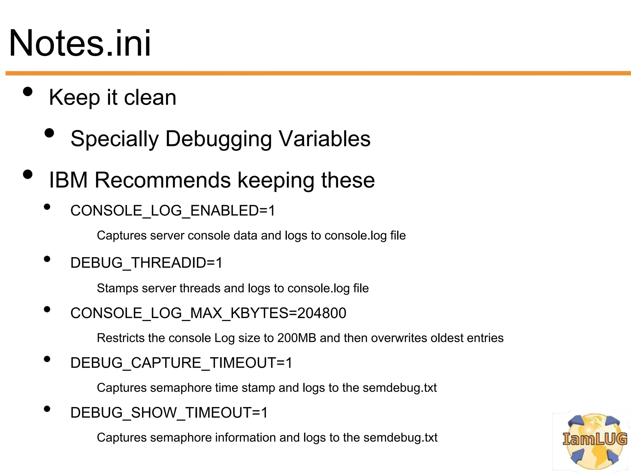 Notes.ini
• Keep it clean
  • Specially Debugging Variables
• IBM Recommends keeping these
   •   CONSOLE_LOG_ENABLED=1
         Captures server console data and logs to console.log file

   •   DEBUG_THREADID=1
         Stamps server threads and logs to console.log file

   •   CONSOLE_LOG_MAX_KBYTES=204800
         Restricts the console Log size to 200MB and then overwrites oldest entries

   •   DEBUG_CAPTURE_TIMEOUT=1
         Captures semaphore time stamp and logs to the semdebug.txt

   •   DEBUG_SHOW_TIMEOUT=1
         Captures semaphore information and logs to the semdebug.txt
 