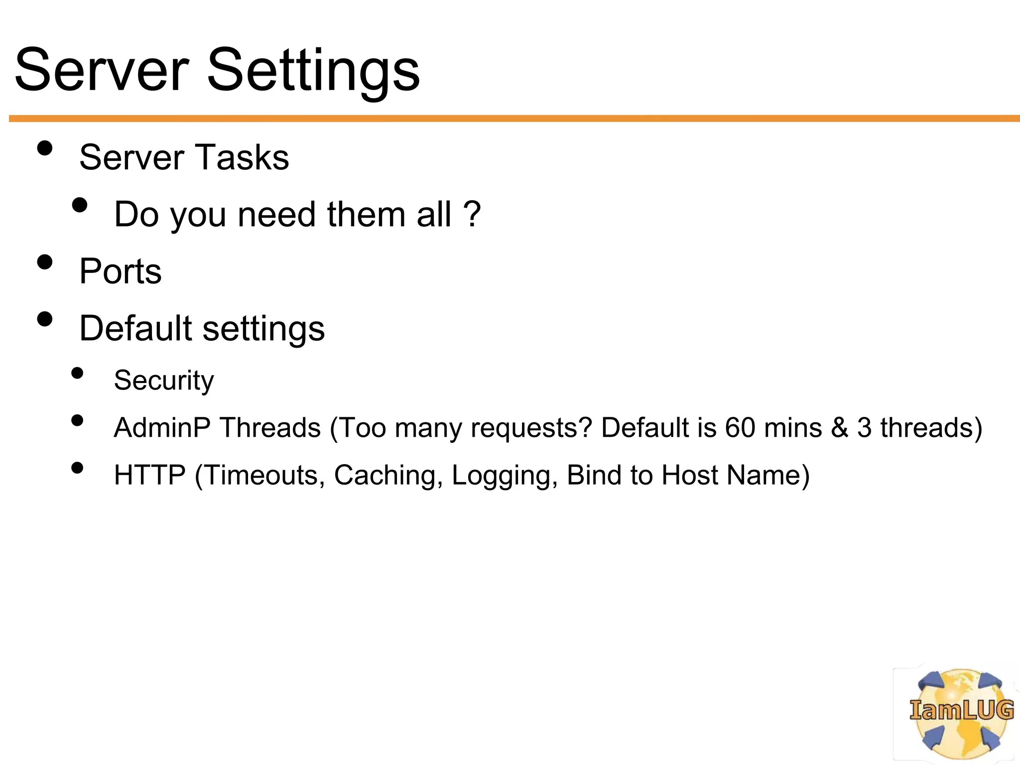 Server Settings
 • Server Tasks
   • Do you need them all ?
 • Ports
 • Default settings
   •   Security
   •   AdminP Threads (Too many requests? Default is 60 mins & 3 threads)
   •   HTTP (Timeouts, Caching, Logging, Bind to Host Name)
 