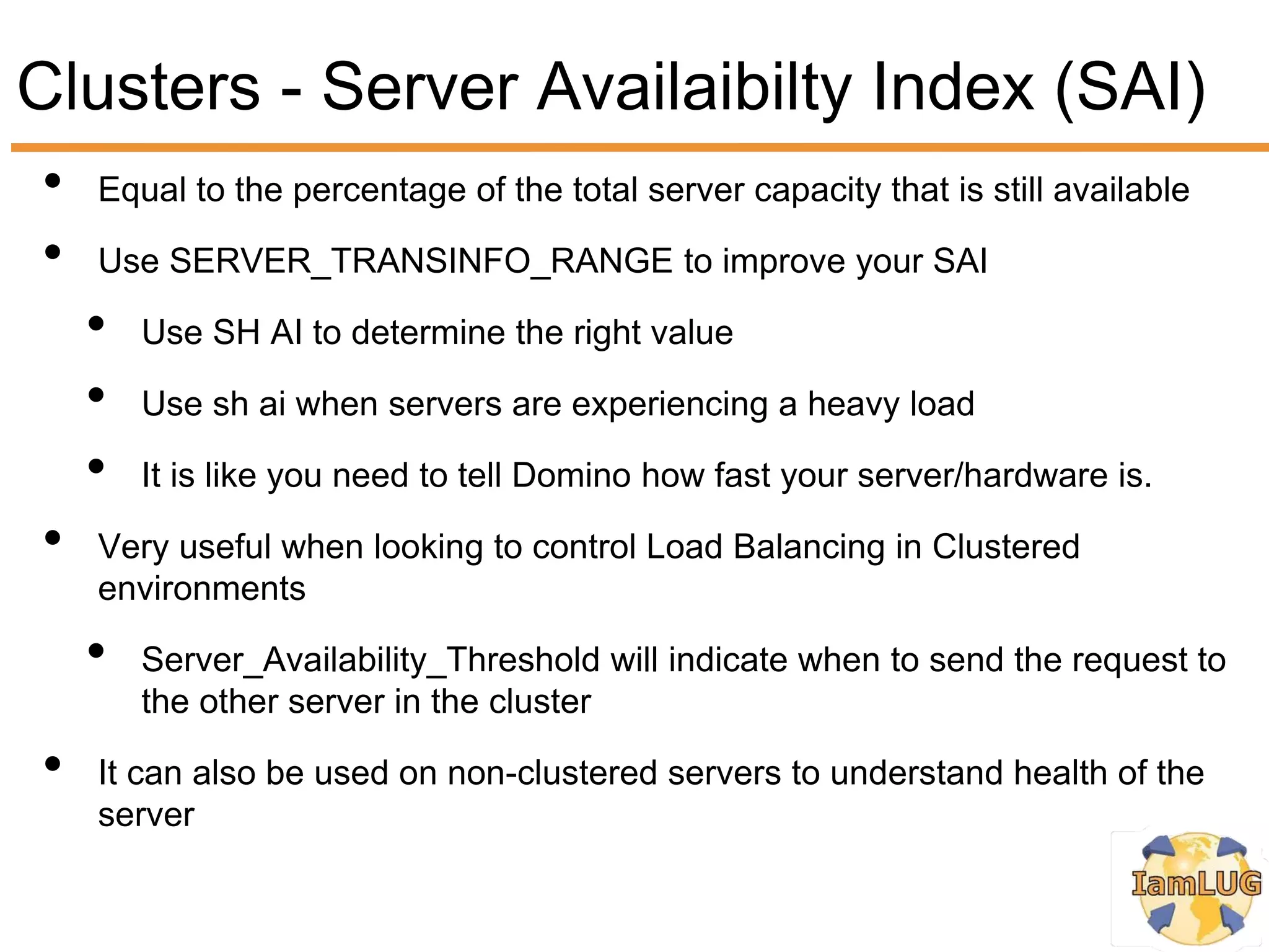 Clusters - Server Availaibilty Index (SAI)
•   Equal to the percentage of the total server capacity that is still available

•   Use SERVER_TRANSINFO_RANGE to improve your SAI

    •   Use SH AI to determine the right value

    •   Use sh ai when servers are experiencing a heavy load

    •   It is like you need to tell Domino how fast your server/hardware is.

•   Very useful when looking to control Load Balancing in Clustered
    environments

    •   Server_Availability_Threshold will indicate when to send the request to
        the other server in the cluster

•   It can also be used on non-clustered servers to understand health of the
    server
 
