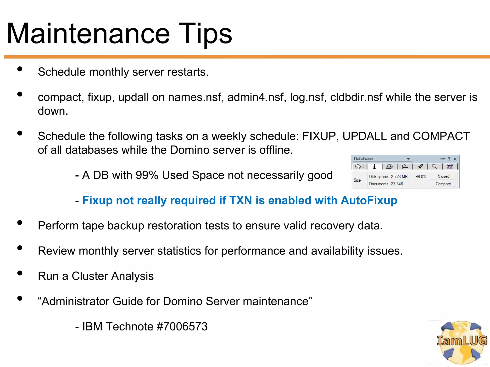 Maintenance Tips
•   Schedule monthly server restarts.

•   compact, fixup, updall on names.nsf, admin4.nsf, log.nsf, cldbdir.nsf while the server is
    down.

•   Schedule the following tasks on a weekly schedule: FIXUP, UPDALL and COMPACT
    of all databases while the Domino server is offline.

           - A DB with 99% Used Space not necessarily good

           - Fixup not really required if TXN is enabled with AutoFixup

•   Perform tape backup restoration tests to ensure valid recovery data.

•   Review monthly server statistics for performance and availability issues.

•   Run a Cluster Analysis

•   “Administrator Guide for Domino Server maintenance”

           - IBM Technote #7006573
 