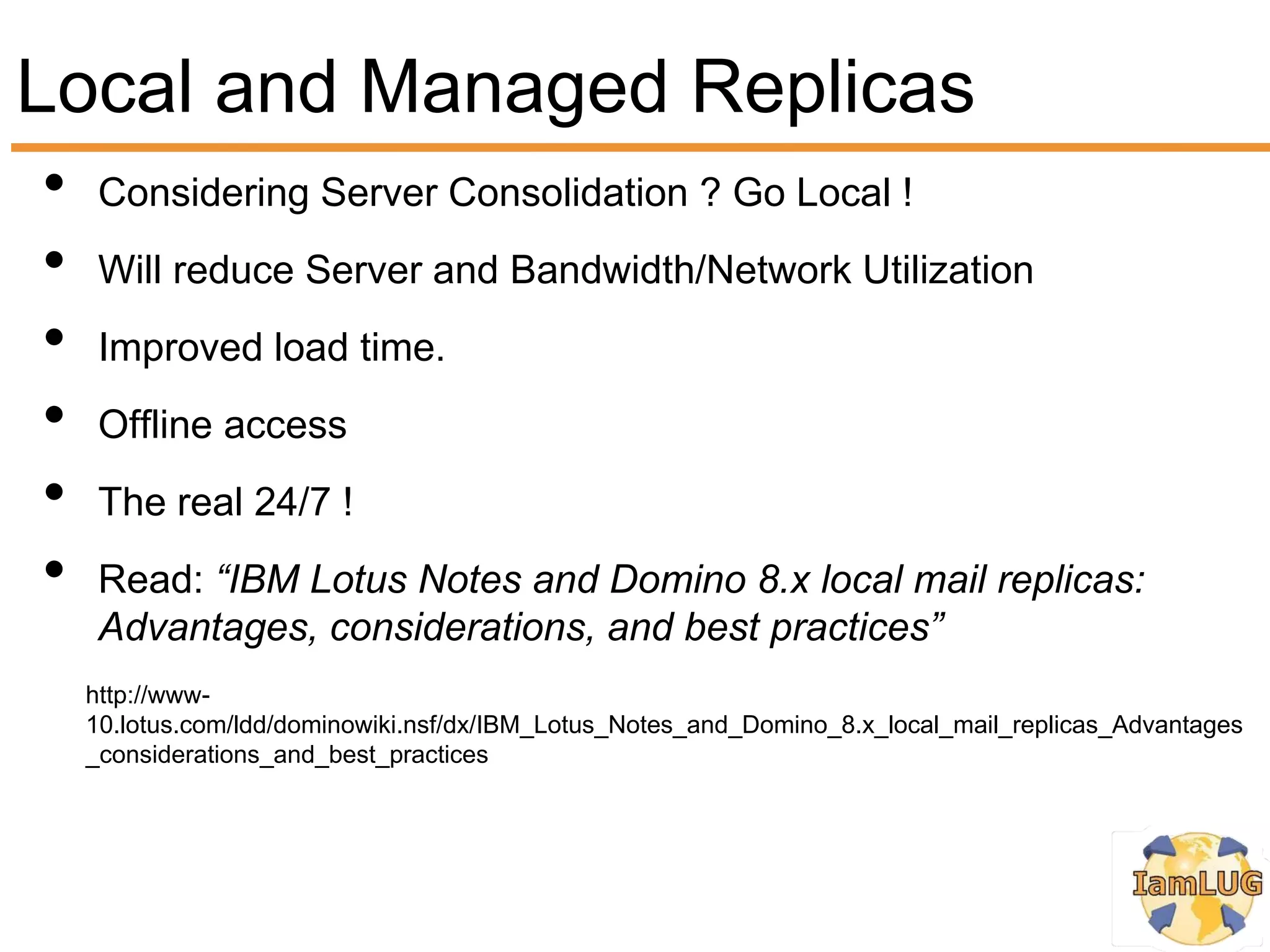 Local and Managed Replicas
•    Considering Server Consolidation ? Go Local !
•    Will reduce Server and Bandwidth/Network Utilization
•    Improved load time.
•    Offline access
•    The real 24/7 !
•    Read: “IBM Lotus Notes and Domino 8.x local mail replicas:
     Advantages, considerations, and best practices”
    http://www-
    10.lotus.com/ldd/dominowiki.nsf/dx/IBM_Lotus_Notes_and_Domino_8.x_local_mail_replicas_Advantages
    _considerations_and_best_practices
 