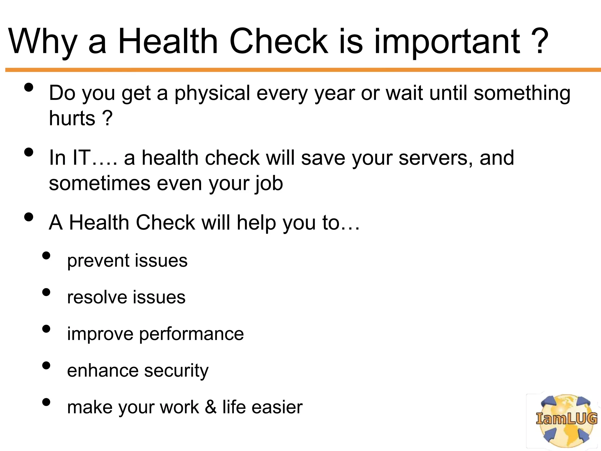 Why a Health Check is important ?
• Do you get a physical every year or wait until something
     hurts ?
 •   In IT…. a health check will save your servers, and
     sometimes even your job
 •   A Health Check will help you to…
     •   prevent issues
     •   resolve issues
     •   improve performance
     •   enhance security
     •   make your work & life easier
 