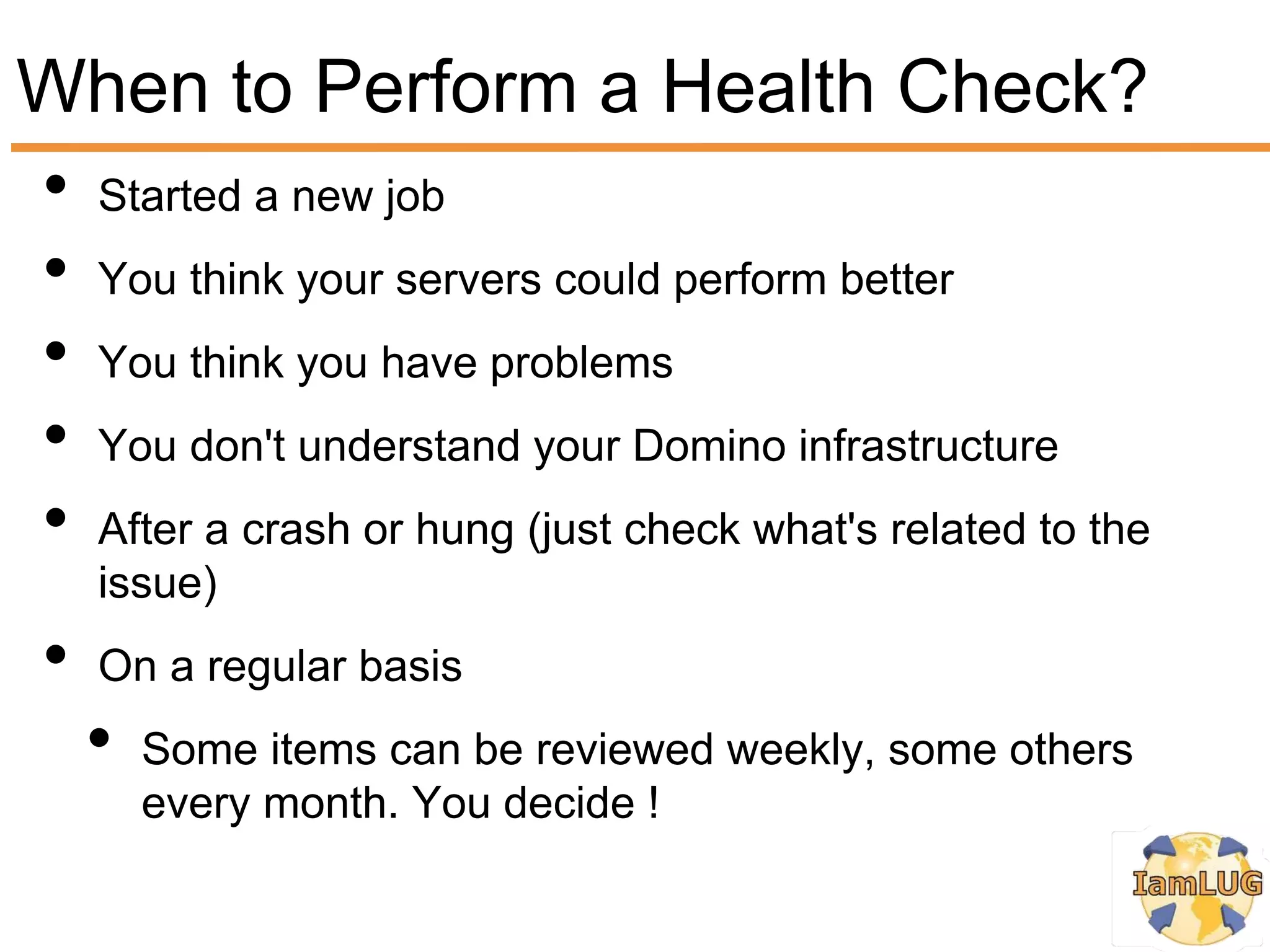 When to Perform a Health Check?
• Started a new job
• You think your servers could perform better
• You think you have problems
• You don't understand your Domino infrastructure
• After a crash or hung (just check what's related to the
     issue)
 •   On a regular basis
     •   Some items can be reviewed weekly, some others
         every month. You decide !
 
