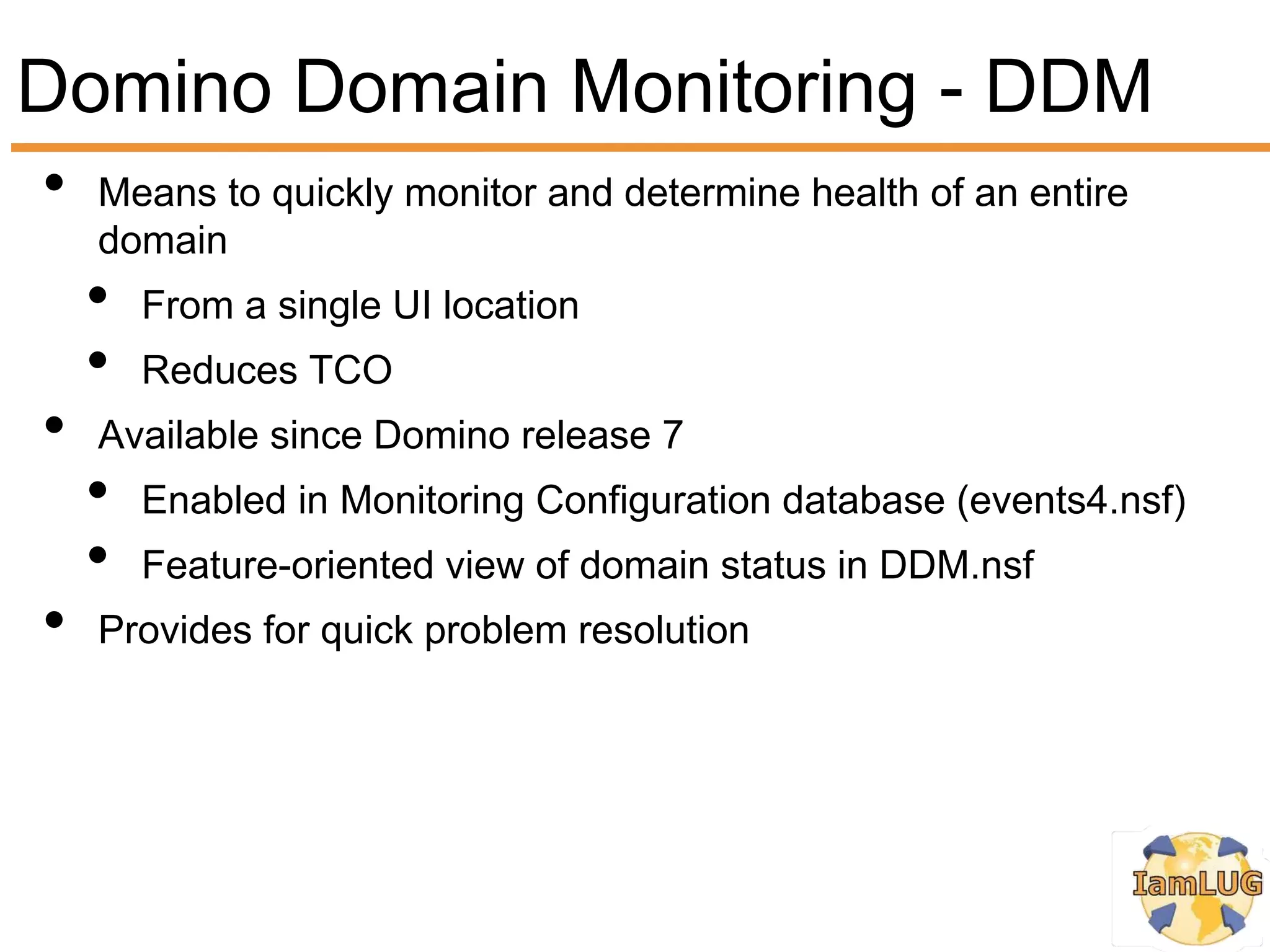 Domino Domain Monitoring - DDM
•   Means to quickly monitor and determine health of an entire
    domain
    •   From a single UI location
    •   Reduces TCO
•   Available since Domino release 7
    •   Enabled in Monitoring Configuration database (events4.nsf)
    •   Feature-oriented view of domain status in DDM.nsf
•   Provides for quick problem resolution
 