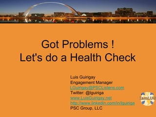 Got Problems !
Let's do a Health Check
         Luis Guirigay
         Engagement Manager
         LGuirigay@PSCListens.com
         Twitter: @lguiriga
         www.LuisGuirigay.net
         http://www.linkedin.com/in/lguiriga
         PSC Group, LLC
 