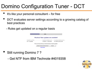 Domino Configuration Tuner - DCT
•   It's like your personal consultant – for free
•   DCT evaluates server settings according to a growing catalog of
    best practices
    - Rules get updated on a regular basis




•   Still running Domino 7 ?
     - Get NTF from IBM Technote #4019358
 