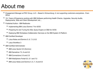 About me
•   Engagement Manager at PSC Group, LLC – Based in Schaumburg, IL but supporting customers everywhere.. Even
    Africa
•   12+ Years of Experience working with IBM Software performing Health Checks, Upgrades, Security Audits,
    Deployments, Web and Client Development, etc…
•   Published Author - IBM Redbooks
     •   Implementing IBM Lotus Domino 7 for i5/OS
     •   Preparing for and Tuning the SQL Query Engine on DB2 for i5/OS
     •   Deploying IBM Workplace Collaboration Services on the IBM System i5 Platform
•   IBM Certified Developer
     •   Lotus Notes and Domino 5, 6, 7, 8, 8.5
     •   Lotus Workflow 3
•   IBM Certified Administrator
     •   IBM Lotus Quickr 8.5 (Domino)
     •   IBM Sametime 7.5, 8 and 8.5
     •   IBM Connections 2.0 and 2.5
     •   IBM WebSphere Portal 6.0, 6.1 and 7.0
     •   IBM Lotus Notes and Domino 5, 6, 7, 8 and 8.5
 