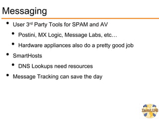 Messaging
• User 3 Party Tools for SPAM and AV
          rd


  • Postini, MX Logic, Message Labs, etc…
  • Hardware appliances also do a pretty good job
• SmartHosts
  • DNS Lookups need resources
• Message Tracking can save the day
 