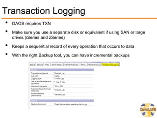 Transaction Logging
•   DAOS requires TXN

•   Make sure you use a separate disk or equivalent if using SAN or large
    drives (iSeries and zSeries)

•   Keeps a sequential record of every operation that occurs to data

•   With the right Backup tool, you can have incremental backups
 