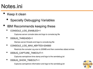 Notes.ini
• Keep it clean
  • Specially Debugging Variables
• IBM Recommends keeping these
   •   CONSOLE_LOG_ENABLED=1
         Captures server console data and logs to console.log file

   •   DEBUG_THREADID=1
         Stamps server threads and logs to console.log file

   •   CONSOLE_LOG_MAX_KBYTES=204800
         Restricts the console Log size to 200MB and then overwrites oldest entries

   •   DEBUG_CAPTURE_TIMEOUT=1
         Captures semaphore time stamp and logs to the semdebug.txt

   •   DEBUG_SHOW_TIMEOUT=1
         Captures semaphore information and logs to the semdebug.txt
 
