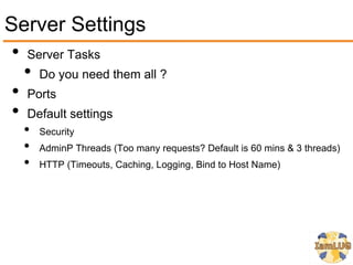 Server Settings
 • Server Tasks
   • Do you need them all ?
 • Ports
 • Default settings
   •   Security
   •   AdminP Threads (Too many requests? Default is 60 mins & 3 threads)
   •   HTTP (Timeouts, Caching, Logging, Bind to Host Name)
 