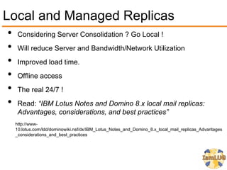 Local and Managed Replicas
•    Considering Server Consolidation ? Go Local !
•    Will reduce Server and Bandwidth/Network Utilization
•    Improved load time.
•    Offline access
•    The real 24/7 !
•    Read: “IBM Lotus Notes and Domino 8.x local mail replicas:
     Advantages, considerations, and best practices”
    http://www-
    10.lotus.com/ldd/dominowiki.nsf/dx/IBM_Lotus_Notes_and_Domino_8.x_local_mail_replicas_Advantages
    _considerations_and_best_practices
 