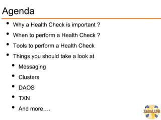 Agenda
 • Why a Health Check is important ?
 • When to perform a Health Check ?
 • Tools to perform a Health Check
 • Things you should take a look at
   • Messaging
   • Clusters
   • DAOS
   • TXN
   • And more….
 