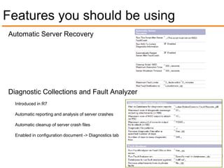 Features you should be using
Automatic Server Recovery




Diagnostic Collections and Fault Analyzer
  Introduced in R7

  Automatic reporting and analysis of server crashes

  Automatic cleanup of server crash files

  Enabled in configuration document -> Diagnostics tab
 