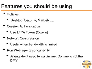 Features you should be using
 • Policies
   • Desktop, Security, Mail, etc….
 • Session Authentication
   • Use LTPA Token (Cookie)
 • Network Compression
   • Useful when bandwidth is limited
 • Run Web agents concurrently
   • Agents don't need to wait in line. Domino is not the
      DMV
 