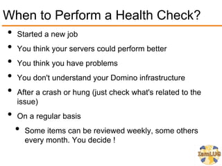 When to Perform a Health Check?
• Started a new job
• You think your servers could perform better
• You think you have problems
• You don't understand your Domino infrastructure
• After a crash or hung (just check what's related to the
     issue)
 •   On a regular basis
     •   Some items can be reviewed weekly, some others
         every month. You decide !
 