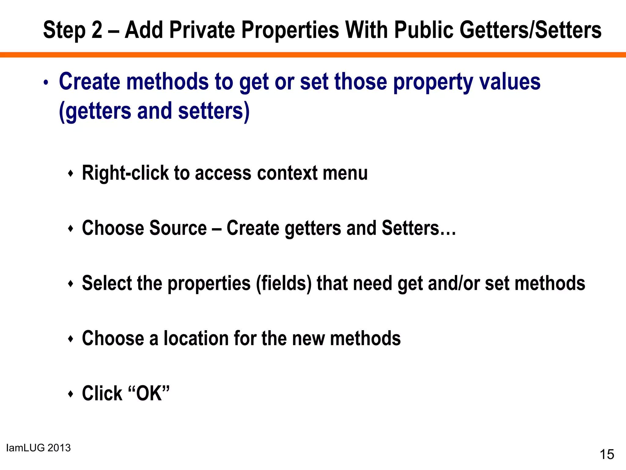 IamLUG 2013
Step 2 – Add Private Properties With Public Getters/Setters
• Create methods to get or set those property values
(getters and setters)
 Right-click to access context menu
 Choose Source – Create getters and Setters…
 Select the properties (fields) that need get and/or set methods
 Choose a location for the new methods
 Click “OK”
15
 