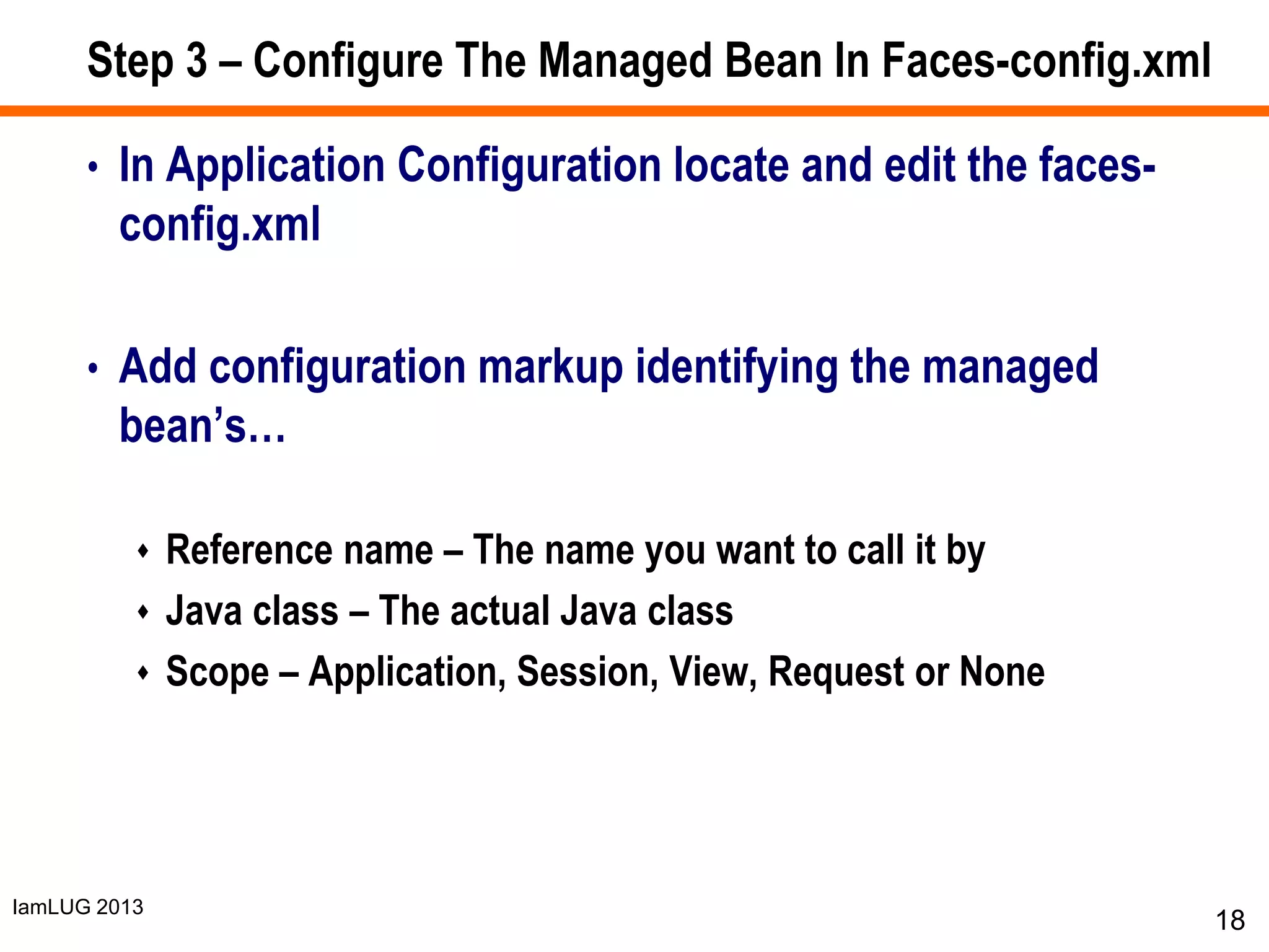 IamLUG 2013
Step 3 – Configure The Managed Bean In Faces-config.xml
• In Application Configuration locate and edit the faces-
config.xml
• Add configuration markup identifying the managed
bean’s…
 Reference name – The name you want to call it by
 Java class – The actual Java class
 Scope – Application, Session, View, Request or None
18
 