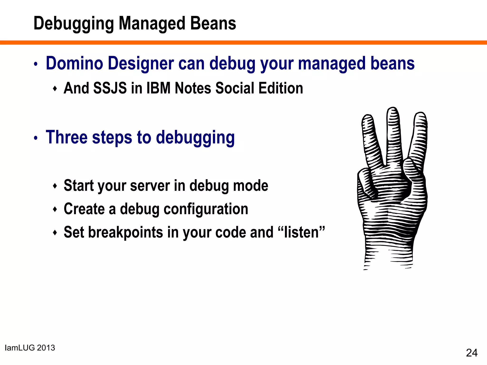 IamLUG 2013
Debugging Managed Beans
• Domino Designer can debug your managed beans
 And SSJS in IBM Notes Social Edition
• Three steps to debugging
 Start your server in debug mode
 Create a debug configuration
 Set breakpoints in your code and “listen”
24
 
