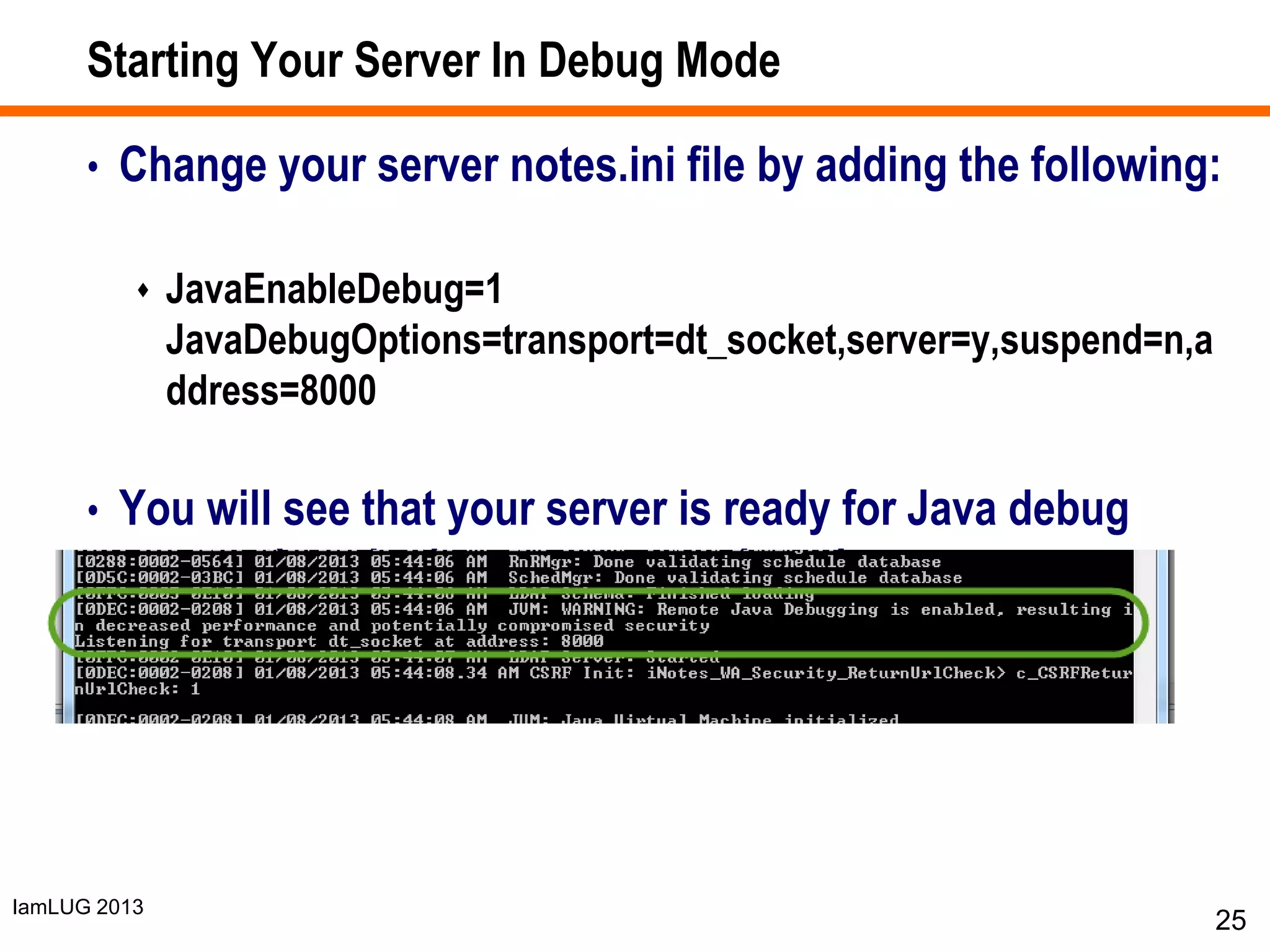 IamLUG 2013
Starting Your Server In Debug Mode
• Change your server notes.ini file by adding the following:
 JavaEnableDebug=1
JavaDebugOptions=transport=dt_socket,server=y,suspend=n,a
ddress=8000
• You will see that your server is ready for Java debug
connections in the server console or log
25
 