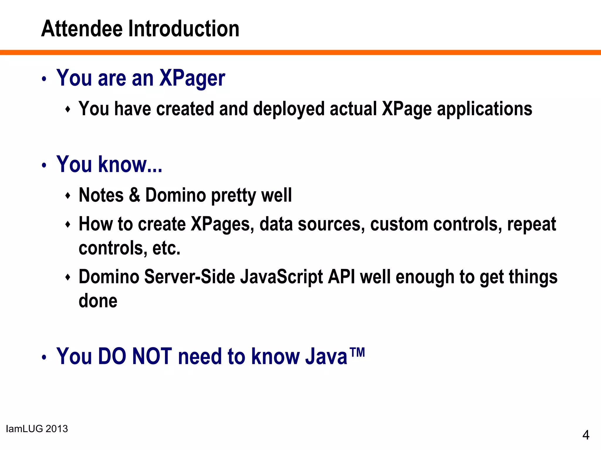 IamLUG 2013
Attendee Introduction
• You are an XPager
 You have created and deployed actual XPage applications
• You know...
 Notes & Domino pretty well
 How to create XPages, data sources, custom controls, repeat
controls, etc.
 Domino Server-Side JavaScript API well enough to get things
done
• You DO NOT need to know Java™
4
 