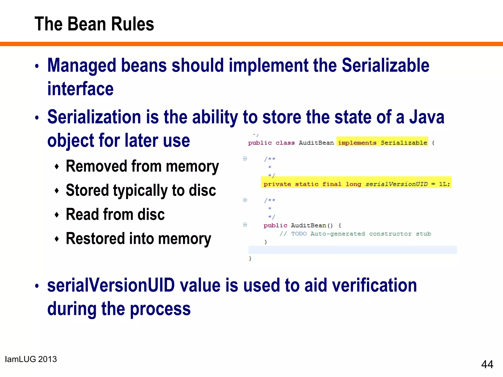 IamLUG 2013
The Bean Rules
• Managed beans should implement the Serializable
interface
• Serialization is the ability to store the state of a Java
object for later use
 Removed from memory
 Stored typically to disc
 Read from disc
 Restored into memory
• serialVersionUID value is used to aid verification
during the process
44
 