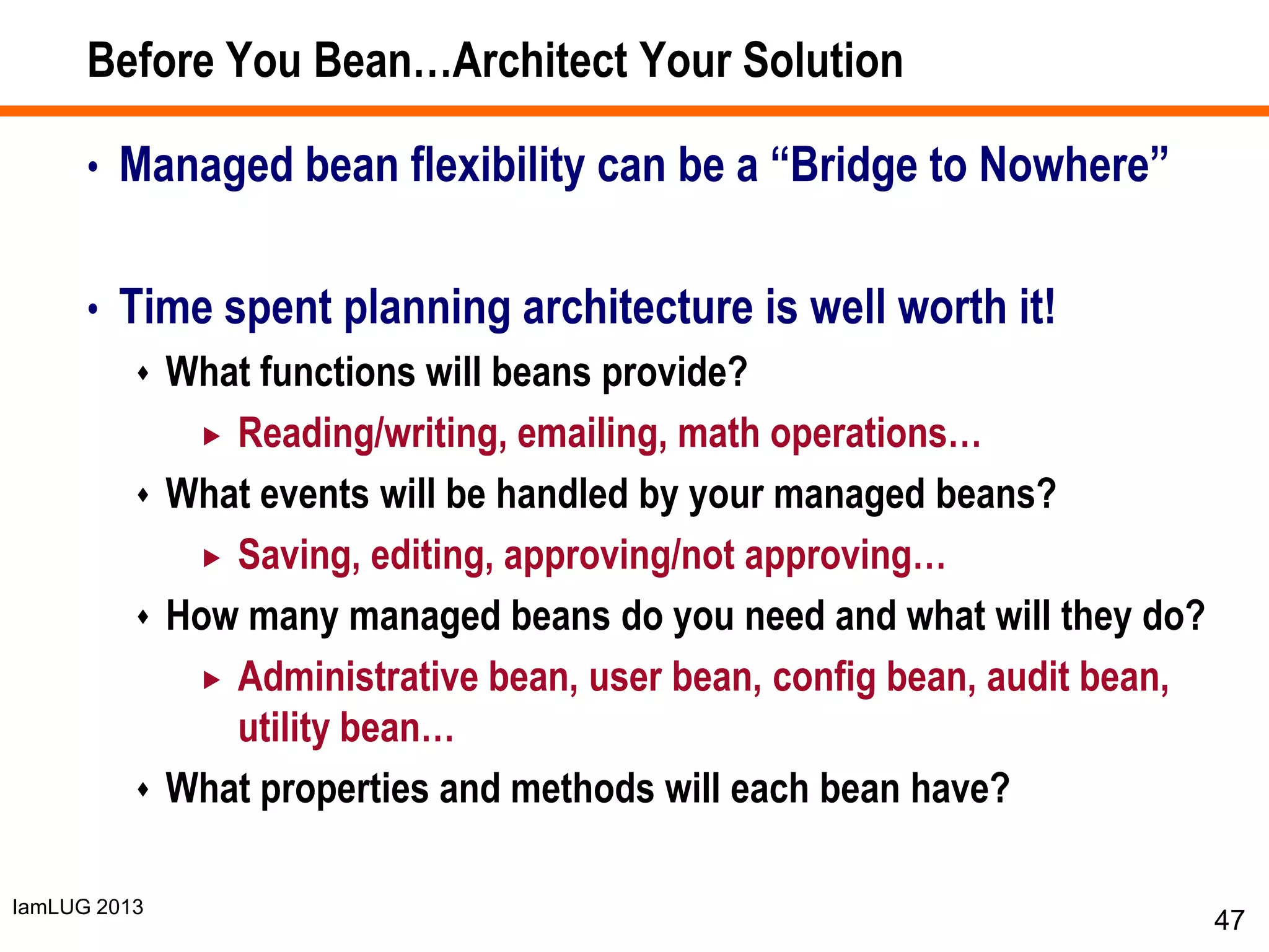 IamLUG 2013
Before You Bean…Architect Your Solution
• Managed bean flexibility can be a “Bridge to Nowhere”
• Time spent planning architecture is well worth it!
 What functions will beans provide?
 Reading/writing, emailing, math operations…
 What events will be handled by your managed beans?
 Saving, editing, approving/not approving…
 How many managed beans do you need and what will they do?
 Administrative bean, user bean, config bean, audit bean,
utility bean…
 What properties and methods will each bean have?
47
 