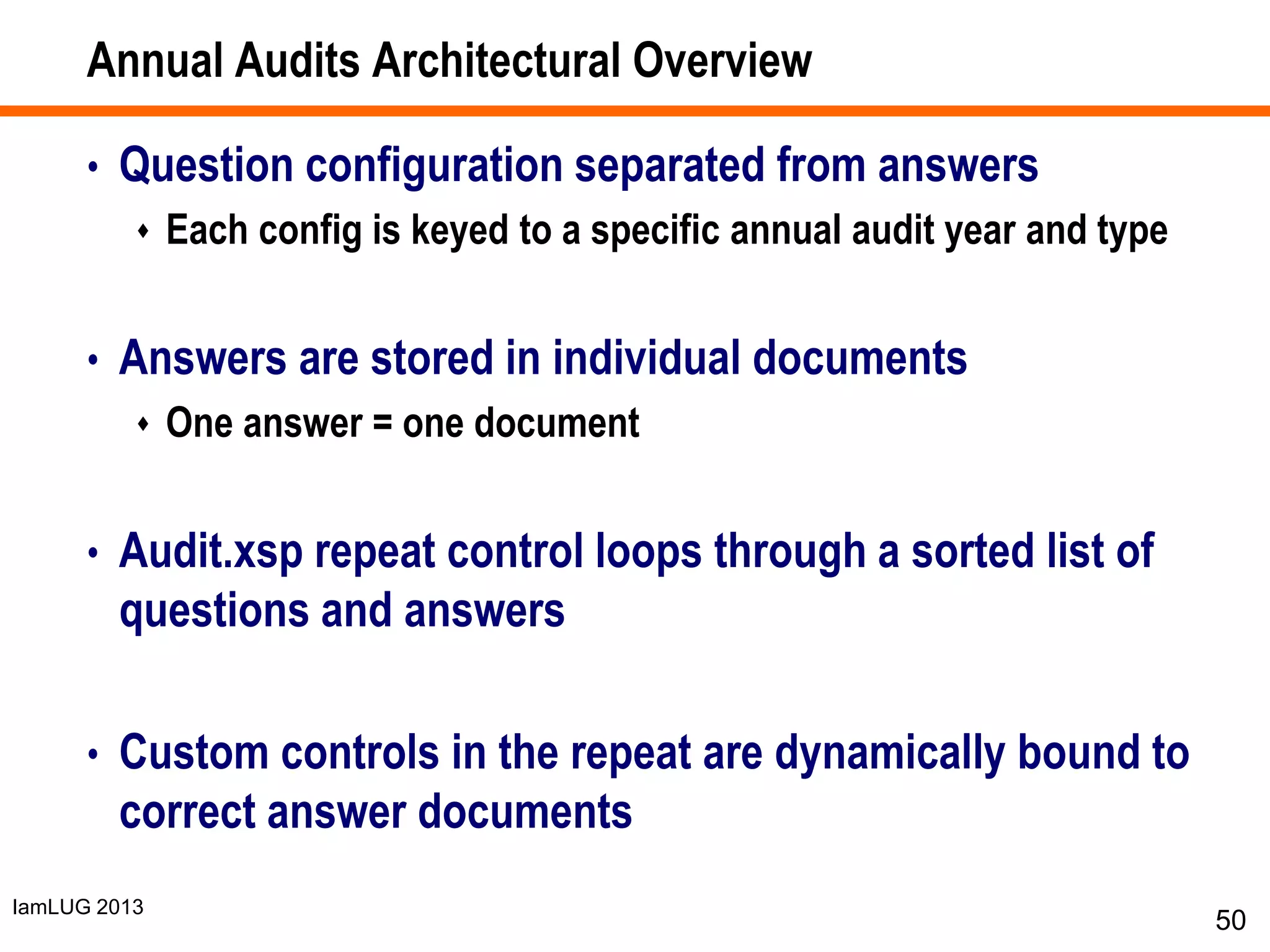 IamLUG 2013
Annual Audits Architectural Overview
• Question configuration separated from answers
 Each config is keyed to a specific annual audit year and type
• Answers are stored in individual documents
 One answer = one document
• Audit.xsp repeat control loops through a sorted list of
questions and answers
• Custom controls in the repeat are dynamically bound to
correct answer documents
50
 