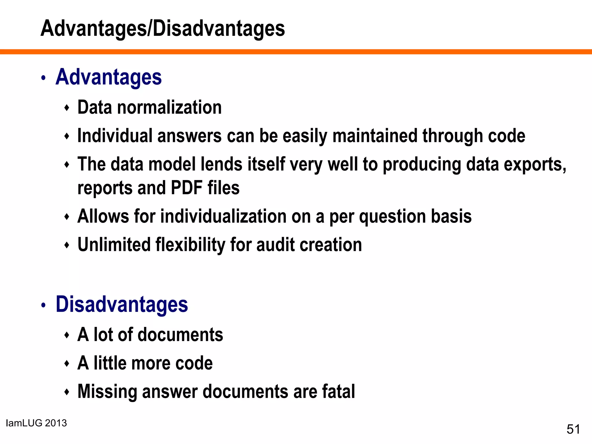 IamLUG 2013
Advantages/Disadvantages
• Advantages
 Data normalization
 Individual answers can be easily maintained through code
 The data model lends itself very well to producing data exports,
reports and PDF files
 Allows for individualization on a per question basis
 Unlimited flexibility for audit creation
• Disadvantages
 A lot of documents
 A little more code
 Missing answer documents are fatal
51
 