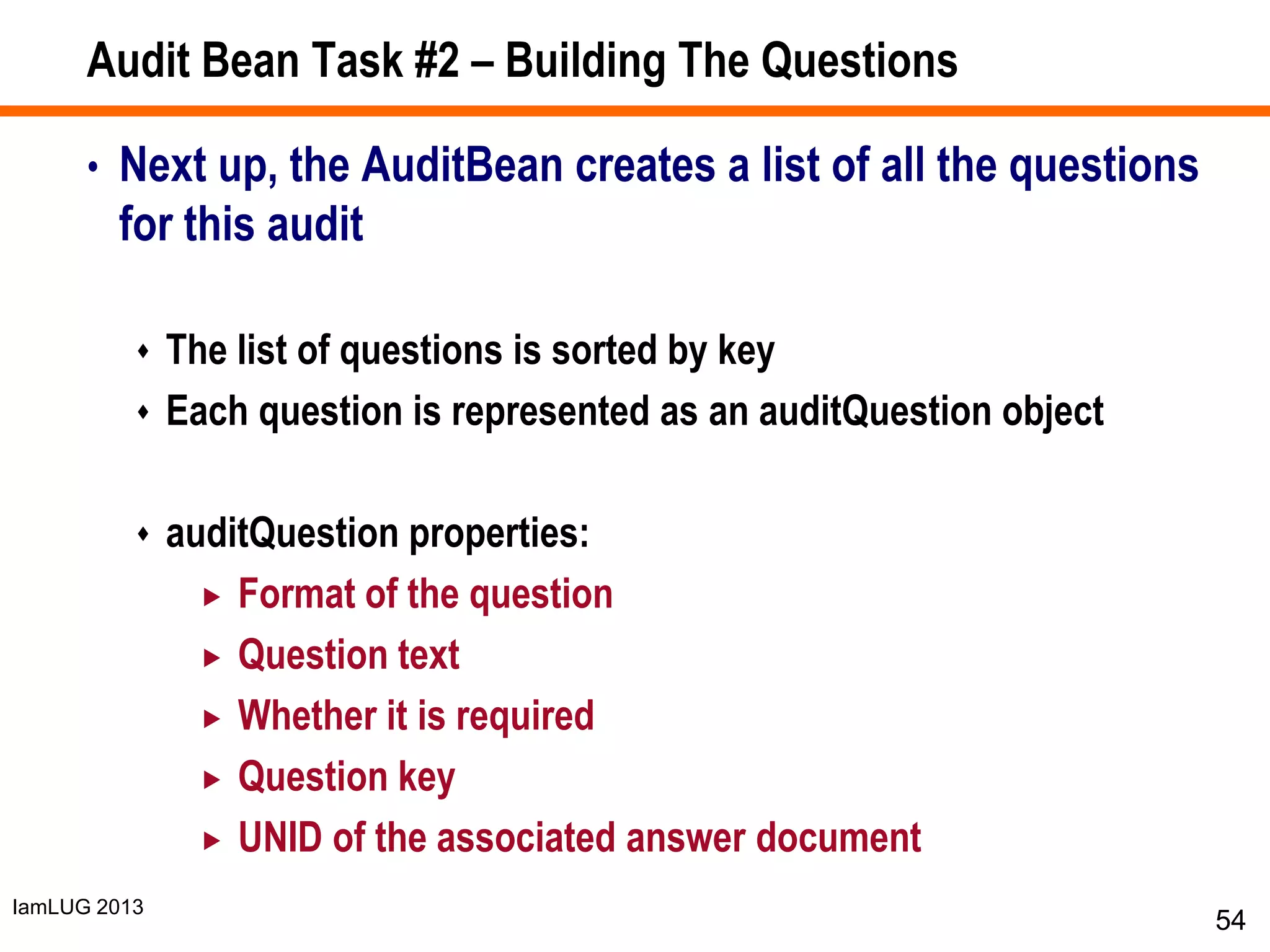 IamLUG 2013
Audit Bean Task #2 – Building The Questions
• Next up, the AuditBean creates a list of all the questions
for this audit
 The list of questions is sorted by key
 Each question is represented as an auditQuestion object
 auditQuestion properties:
 Format of the question
 Question text
 Whether it is required
 Question key
 UNID of the associated answer document
54
 