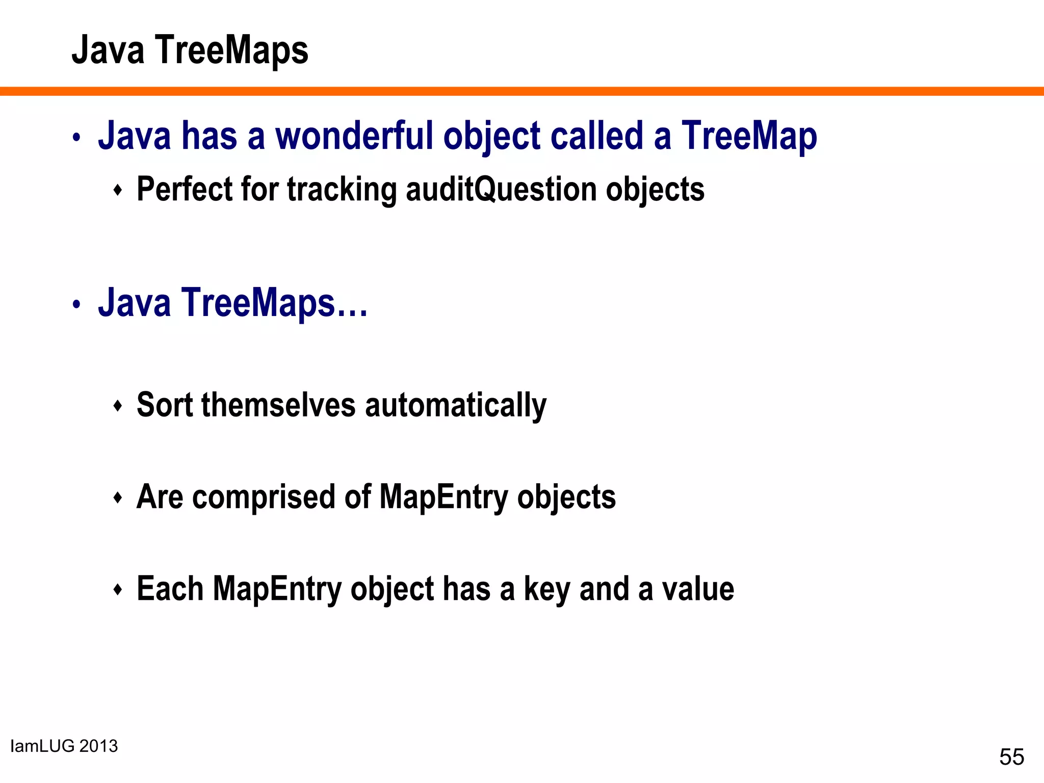 IamLUG 2013
Java TreeMaps
• Java has a wonderful object called a TreeMap
 Perfect for tracking auditQuestion objects
• Java TreeMaps…
 Sort themselves automatically
 Are comprised of MapEntry objects
 Each MapEntry object has a key and a value
55
 