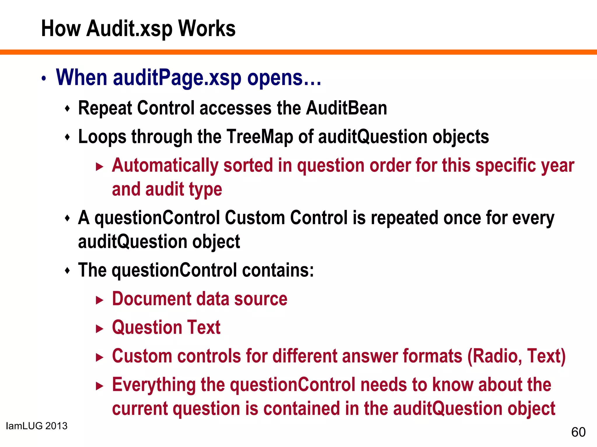 IamLUG 2013
How Audit.xsp Works
• When auditPage.xsp opens…
 Repeat Control accesses the AuditBean
 Loops through the TreeMap of auditQuestion objects
 Automatically sorted in question order for this specific year
and audit type
 A questionControl Custom Control is repeated once for every
auditQuestion object
 The questionControl contains:
 Document data source
 Question Text
 Custom controls for different answer formats (Radio, Text)
 Everything the questionControl needs to know about the
current question is contained in the auditQuestion object
60
 
