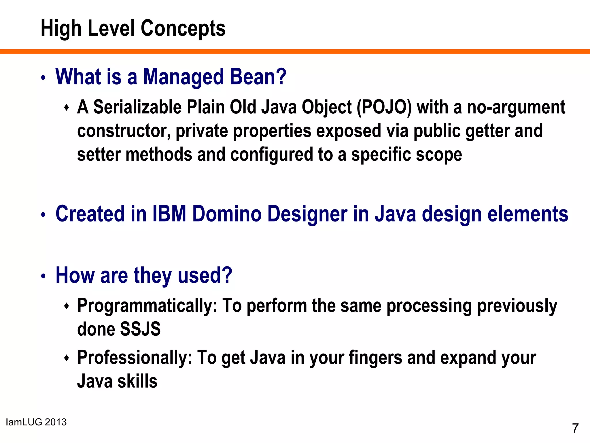 IamLUG 2013
High Level Concepts
• What is a Managed Bean?
 A Serializable Plain Old Java Object (POJO) with a no-argument
constructor, private properties exposed via public getter and
setter methods and configured to a specific scope
• Created in IBM Domino Designer in Java design elements
• How are they used?
 Programmatically: To perform the same processing previously
done SSJS
 Professionally: To get Java in your fingers and expand your
Java skills
7
 