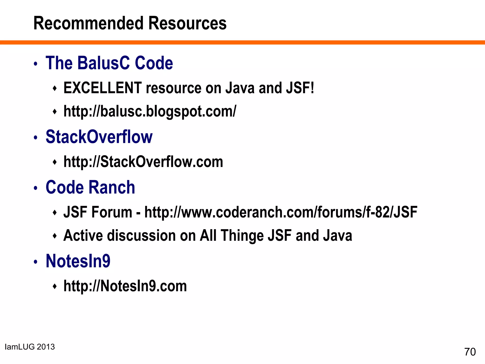 IamLUG 2013
Recommended Resources
• The BalusC Code
 EXCELLENT resource on Java and JSF!
 http://balusc.blogspot.com/
• StackOverflow
 http://StackOverflow.com
• Code Ranch
 JSF Forum - http://www.coderanch.com/forums/f-82/JSF
 Active discussion on All Thinge JSF and Java
• NotesIn9
 http://NotesIn9.com
70
 
