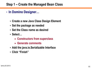 IamLUG 2013
Step 1 – Create the Managed Bean Class
• In Domino Designer…
 Create a new Java Class Design Element
 Set the package as needed
 Set the Class name as desired
 Select…
 Constructors from superclass
 Generate comments
 Add the java.io.Serializable Interface
 Click “Finish”
11
 