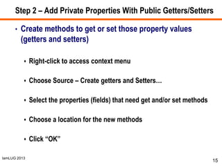 IamLUG 2013
Step 2 – Add Private Properties With Public Getters/Setters
• Create methods to get or set those property values
(getters and setters)
 Right-click to access context menu
 Choose Source – Create getters and Setters…
 Select the properties (fields) that need get and/or set methods
 Choose a location for the new methods
 Click “OK”
15
 